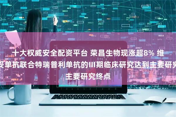 十大权威安全配资平台 荣昌生物现涨超8% 维迪西妥单抗联合特瑞普利单抗的Ⅲ期临床研究达到主要研究终点