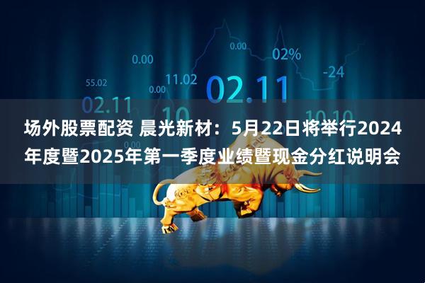 场外股票配资 晨光新材：5月22日将举行2024年度暨2025年第一季度业绩暨现金分红说明会