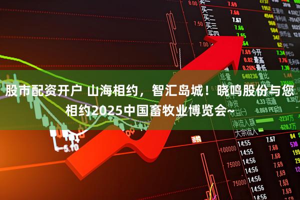 股市配资开户 山海相约，智汇岛城！晓鸣股份与您相约2025中国畜牧业博览会~