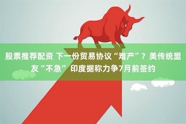 股票推荐配资 下一份贸易协议“难产”？美传统盟友“不急” 印度据称力争7月前签约