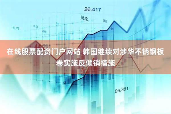 在线股票配资门户网站 韩国继续对涉华不锈钢板卷实施反倾销措施