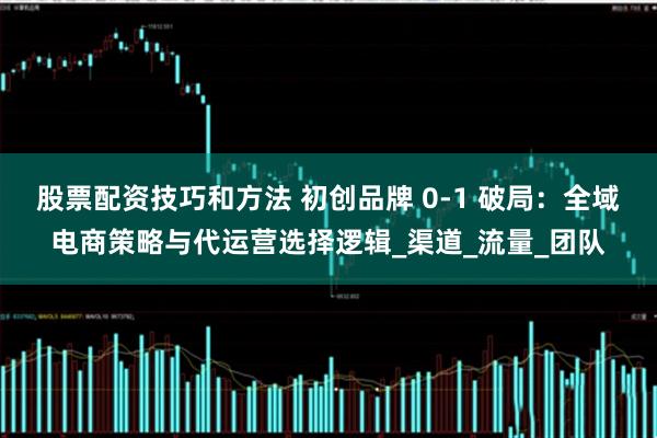 股票配资技巧和方法 初创品牌 0-1 破局：全域电商策略与代运营选择逻辑_渠道_流量_团队