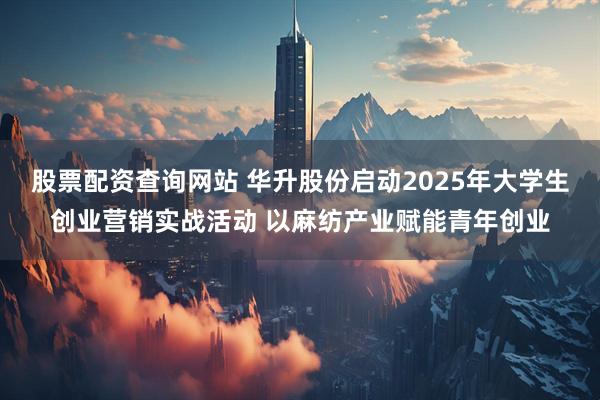 股票配资查询网站 华升股份启动2025年大学生创业营销实战活动 以麻纺产业赋能青年创业