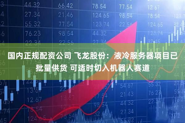 国内正规配资公司 飞龙股份：液冷服务器项目已批量供货 可适时切入机器人赛道