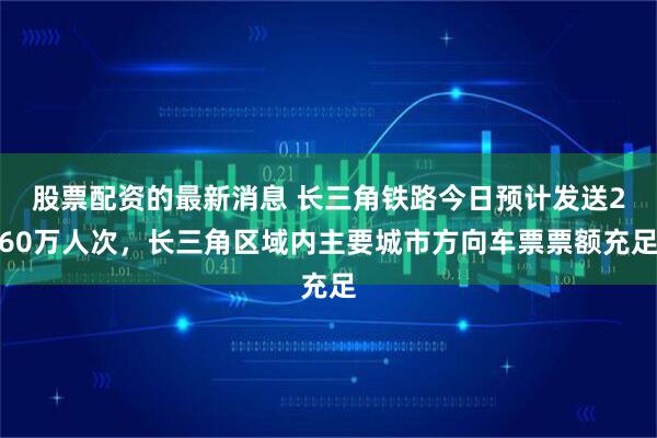 股票配资的最新消息 长三角铁路今日预计发送260万人次，长三角区域内主要城市方向车票票额充足