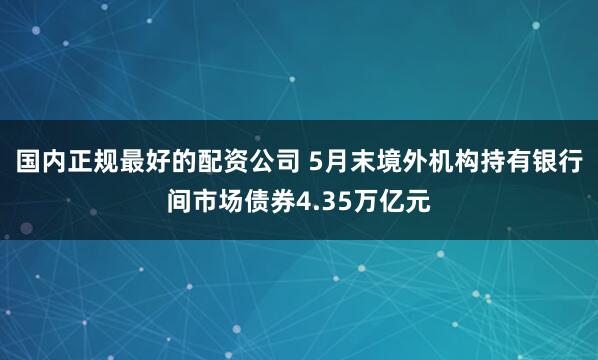 国内正规最好的配资公司 5月末境外机构持有银行间市场债券4.35万亿元